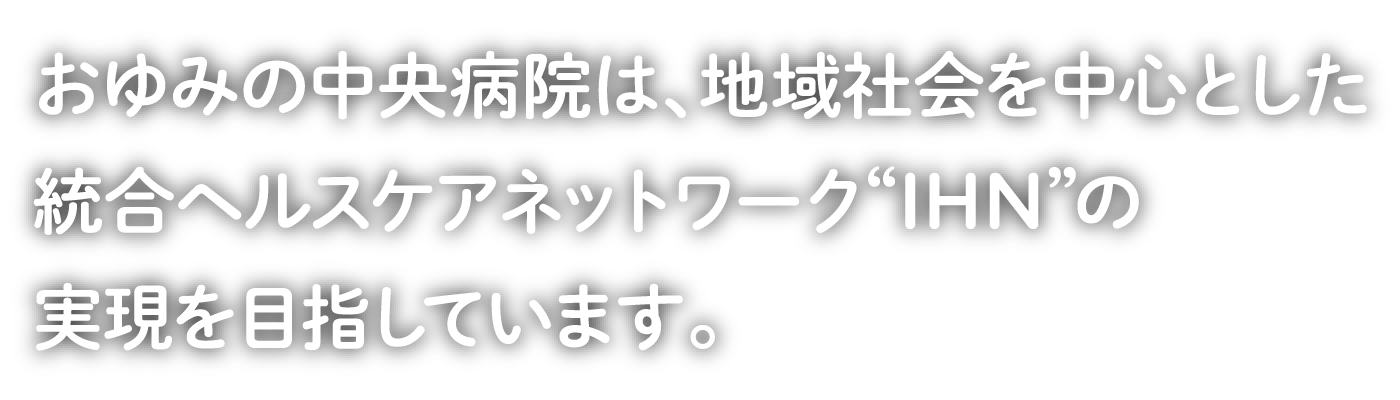 おゆみの中央病院は、地域社会を中心とした統合ヘルスケアネットワーク“IHN”の実現を目指しています。